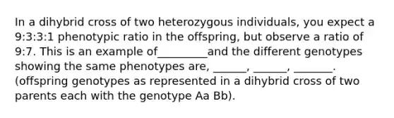 In a dihybrid cross of two heterozygous individuals, you expect a 9:3:3:1 phenotypic ratio in the offspring, but observe a ratio of 9:7. This is an example of_________and the different genotypes showing the same phenotypes are, ______, ______, _______. (offspring genotypes as represented in a dihybrid cross of two parents each with the genotype Aa Bb).