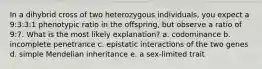 In a dihybrid cross of two heterozygous individuals, you expect a 9:3:3:1 phenotypic ratio in the offspring, but observe a ratio of 9:7. What is the most likely explanation? a. codominance b. incomplete penetrance c. epistatic interactions of the two genes d. simple Mendelian inheritance e. a sex-limited trait