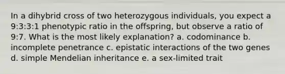 In a dihybrid cross of two heterozygous individuals, you expect a 9:3:3:1 phenotypic ratio in the offspring, but observe a ratio of 9:7. What is the most likely explanation? a. codominance b. incomplete penetrance c. epistatic interactions of the two genes d. simple Mendelian inheritance e. a sex-limited trait