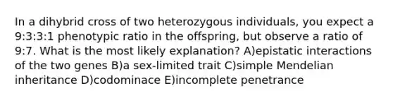 In a dihybrid cross of two heterozygous individuals, you expect a 9:3:3:1 phenotypic ratio in the offspring, but observe a ratio of 9:7. What is the most likely explanation? A)epistatic interactions of the two genes B)a sex-limited trait C)simple Mendelian inheritance D)codominace E)incomplete penetrance