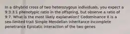 In a dihybrid cross of two heterozygous individuals, you expect a 9:3:3:1 phenotypic ratio in the offspring, but observe a ratio of 9:7. What is the most likely explanation? Codominance It is a sex-limited trait Simple Mendelian inheritance Incomplete penetrance Epistatic interaction of the two genes