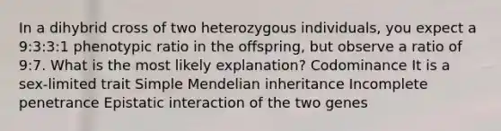 In a dihybrid cross of two heterozygous individuals, you expect a 9:3:3:1 phenotypic ratio in the offspring, but observe a ratio of 9:7. What is the most likely explanation? Codominance It is a sex-limited trait Simple Mendelian inheritance Incomplete penetrance Epistatic interaction of the two genes