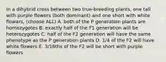 In a dihybrid cross between two true-breeding plants, one tall with purple flowers (both dominant) and one short with white flowers, (choose ALL) A. both of the P generation plants are homozygotes B. exactly half of the F1 generation will be heterozygotes C. half of the F2 generation will have the same phenotype as the P generation plants D. 1/4 of the F2 will have white flowers E. 3/16ths of the F2 will be short with purple flowers