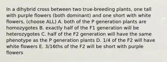 In a dihybrid cross between two true-breeding plants, one tall with purple flowers (both dominant) and one short with white flowers, (choose ALL) A. both of the P generation plants are homozygotes B. exactly half of the F1 generation will be heterozygotes C. half of the F2 generation will have the same phenotype as the P generation plants D. 1/4 of the F2 will have white flowers E. 3/16ths of the F2 will be short with purple flowers