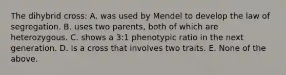 The dihybrid cross: A. was used by Mendel to develop the law of segregation. B. uses two parents, both of which are heterozygous. C. shows a 3:1 phenotypic ratio in the next generation. D. is a cross that involves two traits. E. None of the above.