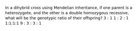 In a dihybrid cross using Mendelian inheritance, if one parent is a heterozygote, and the other is a double homozygous recessive, what will be the genotypic ratio of their offspring? 3 : 1 1 : 2 : 1 1:1:1:1 9 : 3 : 3 : 1