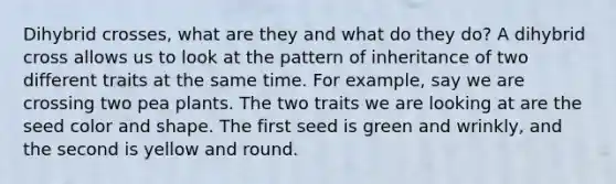 Dihybrid crosses, what are they and what do they do? A dihybrid cross allows us to look at the pattern of inheritance of two different traits at the same time. For example, say we are crossing two pea plants. The two traits we are looking at are the seed color and shape. The first seed is green and wrinkly, and the second is yellow and round.