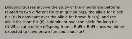 Dihybrid crosses involve the study of the inheritance patterns related to two different traits.In guinea pigs, the allele for black fur (B) is dominant over the allele for brown fur (b), and the allele for short fur (F) is dominant over the allele for long fur (f).What ratio of the offspring from a BbFf x BbFf cross would be expected to have brown fun and short fur?