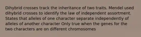 Dihybrid crosses track the inheritance of two traits. Mendel used dihybrid crosses to identify the law of independent assortment. States that alleles of one character separate independently of alleles of another character Only true when the genes for the two characters are on different chromosomes