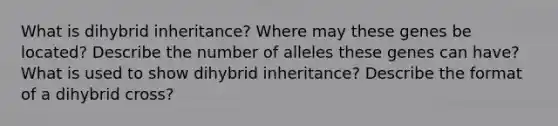 What is dihybrid inheritance? Where may these genes be located? Describe the number of alleles these genes can have? What is used to show dihybrid inheritance? Describe the format of a dihybrid cross?