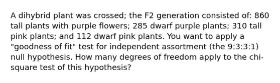 A dihybrid plant was crossed; the F2 generation consisted of: 860 tall plants with purple flowers; 285 dwarf purple plants; 310 tall pink plants; and 112 dwarf pink plants. You want to apply a "goodness of fit" test for independent assortment (the 9:3:3:1) null hypothesis. How many degrees of freedom apply to the chi- square test of this hypothesis?