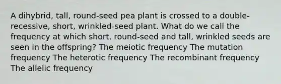 A dihybrid, tall, round-seed pea plant is crossed to a double-recessive, short, wrinkled-seed plant. What do we call the frequency at which short, round-seed and tall, wrinkled seeds are seen in the offspring? The meiotic frequency The mutation frequency The heterotic frequency The recombinant frequency The allelic frequency