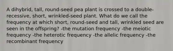 A dihybrid, tall, round-seed pea plant is crossed to a double-recessive, short, wrinkled-seed plant. What do we call the frequency at which short, round-seed and tall, wrinkled seed are seen in the offspring? -the mutation frequency -the meiotic frequency -the heterotic frequency -the allelic frequency -the recombinant frequency