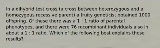 In a dihybrid test cross (a cross between heterozygous and a homozygous recessive parent) a fruity geneticist obtained 1000 offspring. Of these there was a 1 : 1 ratio of parental phenotypes, and there were 76 recombinant individuals also in about a 1 : 1 ratio. Which of the following best explains these results?