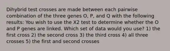 Dihybrid test crosses are made between each pairwise combination of the three genes O, P, and Q with the following results: You wish to use the X2 test to determine whether the O and P genes are linked. Which set of data would you use? 1) the first cross 2) the second cross 3) the third cross 4) all three crosses 5) the first and second crosses