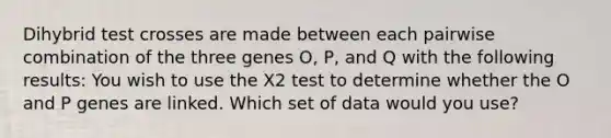 Dihybrid test crosses are made between each pairwise combination of the three genes O, P, and Q with the following results: You wish to use the X2 test to determine whether the O and P genes are linked. Which set of data would you use?