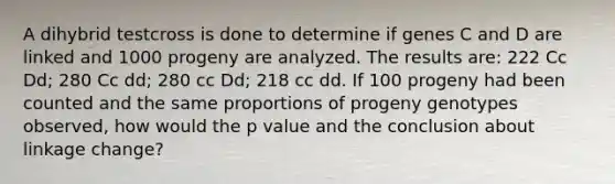 A dihybrid testcross is done to determine if genes C and D are linked and 1000 progeny are analyzed. The results are: 222 Cc Dd; 280 Cc dd; 280 cc Dd; 218 cc dd. If 100 progeny had been counted and the same proportions of progeny genotypes observed, how would the p value and the conclusion about linkage change?