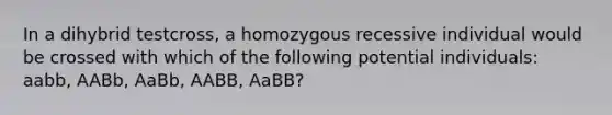 In a dihybrid testcross, a homozygous recessive individual would be crossed with which of the following potential individuals: aabb, AABb, AaBb, AABB, AaBB?