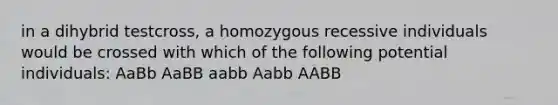 in a dihybrid testcross, a homozygous recessive individuals would be crossed with which of the following potential individuals: AaBb AaBB aabb Aabb AABB