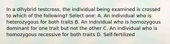 In a dihybrid testcross, the individual being examined is crossed to which of the following? Select one: A. An individual who is heterozygous for both traits B. An individual who is homozygous dominant for one trait but not the other C. An individual who is homozygous recessive for both traits D. Self-fertilized