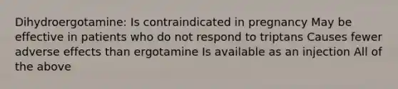 Dihydroergotamine: Is contraindicated in pregnancy May be effective in patients who do not respond to triptans Causes fewer adverse effects than ergotamine Is available as an injection All of the above