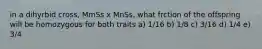 in a dihyrbid cross, MmSs x MnSs, what frction of the offspring will be homozygous for both traits a) 1/16 b) 1/8 c) 3/16 d) 1/4 e) 3/4