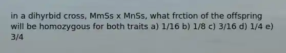 in a dihyrbid cross, MmSs x MnSs, what frction of the offspring will be homozygous for both traits a) 1/16 b) 1/8 c) 3/16 d) 1/4 e) 3/4