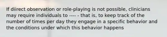 If diirect observation or role-playing is not possible, clinicians may require individuals to ---- - that is, to keep track of the number of times per day they engage in a specific behavior and the conditions under which this behavior happens