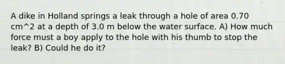 A dike in Holland springs a leak through a hole of area 0.70 cm^2 at a depth of 3.0 m below the water surface. A) How much force must a boy apply to the hole with his thumb to stop the leak? B) Could he do it?