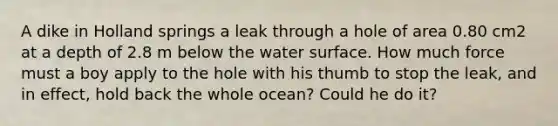 A dike in Holland springs a leak through a hole of area 0.80 cm2 at a depth of 2.8 m below the water surface. How much force must a boy apply to the hole with his thumb to stop the leak, and in effect, hold back the whole ocean? Could he do it?