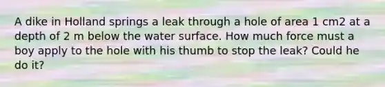 A dike in Holland springs a leak through a hole of area 1 cm2 at a depth of 2 m below the water surface. How much force must a boy apply to the hole with his thumb to stop the leak? Could he do it?