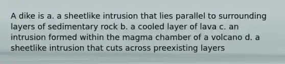 A dike is a. a sheetlike intrusion that lies parallel to surrounding layers of sedimentary rock b. a cooled layer of lava c. an intrusion formed within the magma chamber of a volcano d. a sheetlike intrusion that cuts across preexisting layers