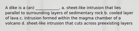 A dike is a (an) ____________. a. sheet-like intrusion that lies parallel to surrounding layers of sedimentary rock b. cooled layer of lava c. intrusion formed within the magma chamber of a volcano d. sheet-like intrusion that cuts across preexisting layers