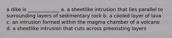 a dike is _____________ a. a sheetlike intrusion that lies parallel to surrounding layers of sedimentary rock b. a cooled layer of lava c. an intrusion formed within the magma chamber of a volcano d. a sheetlike intrusion that cuts across preexisting layers