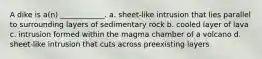 A dike is a(n) ____________. a. sheet-like intrusion that lies parallel to surrounding layers of sedimentary rock b. cooled layer of lava c. intrusion formed within the magma chamber of a volcano d. sheet-like intrusion that cuts across preexisting layers