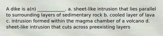 A dike is a(n) ____________. a. sheet-like intrusion that lies parallel to surrounding layers of sedimentary rock b. cooled layer of lava c. intrusion formed within the magma chamber of a volcano d. sheet-like intrusion that cuts across preexisting layers