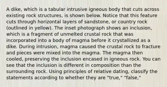 A dike, which is a tabular intrusive igneous body that cuts across existing rock structures, is shown below. Notice that this feature cuts through horizontal layers of sandstone, or country rock (outlined in yellow). The inset photograph shows an inclusion, which is a fragment of unmelted crustal rock that was incorporated into a body of magma before it crystallized as a dike. During intrusion, magma caused the crustal rock to fracture and pieces were mixed into the magma. The magma then cooled, preserving the inclusion encased in igneous rock. You can see that the inclusion is different in composition than the surrounding rock. Using principles of relative dating, classify the statements according to whether they are "true," "false,"