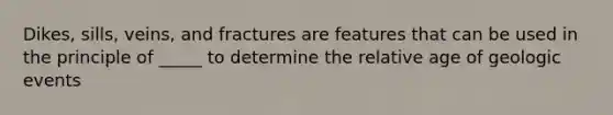 Dikes, sills, veins, and fractures are features that can be used in the principle of _____ to determine the relative age of geologic events