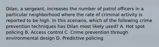 Dilan, a sergeant, increases the number of patrol officers in a particular neighborhood where the rate of criminal activity is reported to be high. In this scenario, which of the following crime prevention techniques has Dilan most likely used? A. Hot spot policing B. Access control C. Crime prevention through environmental design D. Predictive policing