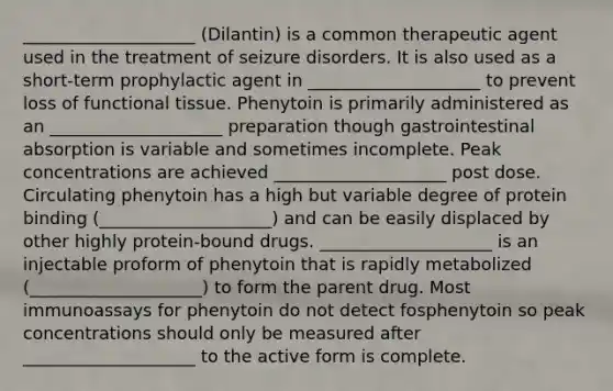 ____________________ (Dilantin) is a common therapeutic agent used in the treatment of seizure disorders. It is also used as a short-term prophylactic agent in ____________________ to prevent loss of functional tissue. Phenytoin is primarily administered as an ____________________ preparation though gastrointestinal absorption is variable and sometimes incomplete. Peak concentrations are achieved ____________________ post dose. Circulating phenytoin has a high but variable degree of protein binding (____________________) and can be easily displaced by other highly protein-bound drugs. ____________________ is an injectable proform of phenytoin that is rapidly metabolized (____________________) to form the parent drug. Most immunoassays for phenytoin do not detect fosphenytoin so peak concentrations should only be measured after ____________________ to the active form is complete.