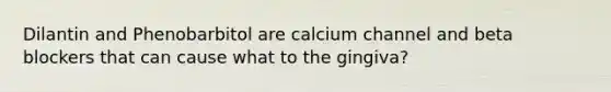 Dilantin and Phenobarbitol are calcium channel and beta blockers that can cause what to the gingiva?