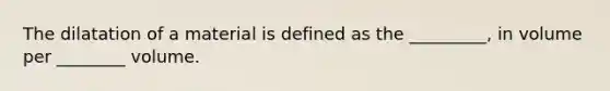 The dilatation of a material is defined as the _________, in volume per ________ volume.