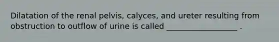 Dilatation of the renal pelvis, calyces, and ureter resulting from obstruction to outflow of urine is called __________________ .