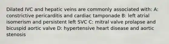 Dilated IVC and hepatic veins are commonly associated with: A: constrictive pericarditis and cardiac tamponade B: left atrial isomerism and persistent left SVC C: mitral valve prolapse and bicuspid aortic valve D: hypertensive heart disease and aortic stenosis