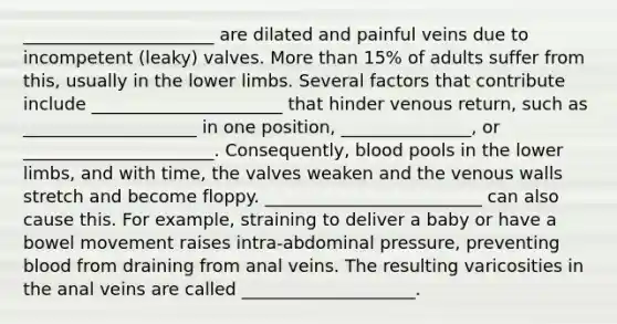 ______________________ are dilated and painful veins due to incompetent (leaky) valves. More than 15% of adults suffer from this, usually in the lower limbs. Several factors that contribute include ______________________ that hinder venous return, such as ____________________ in one position, _______________, or ______________________. Consequently, blood pools in the lower limbs, and with time, the valves weaken and the venous walls stretch and become floppy. _________________________ can also cause this. For example, straining to deliver a baby or have a bowel movement raises intra-abdominal pressure, preventing blood from draining from anal veins. The resulting varicosities in the anal veins are called ____________________.