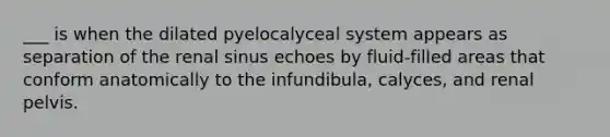 ___ is when the dilated pyelocalyceal system appears as separation of the renal sinus echoes by fluid-filled areas that conform anatomically to the infundibula, calyces, and renal pelvis.