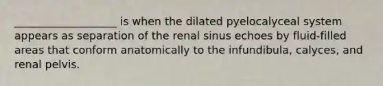 ___________________ is when the dilated pyelocalyceal system appears as separation of the renal sinus echoes by fluid-filled areas that conform anatomically to the infundibula, calyces, and renal pelvis.