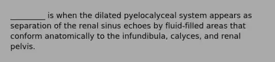 _________ is when the dilated pyelocalyceal system appears as separation of the renal sinus echoes by fluid-filled areas that conform anatomically to the infundibula, calyces, and renal pelvis.