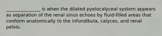 _______________ is when the dilated pyelocalyceal system appears as separation of the renal sinus echoes by fluid-filled areas that conform anatomically to the infundibula, calyces, and renal pelvis.