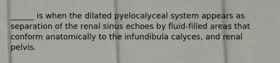 ______ is when the dilated pyelocalyceal system appears as separation of the renal sinus echoes by fluid-filled areas that conform anatomically to the infundibula calyces, and renal pelvis.